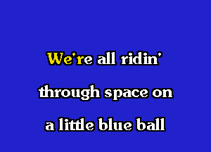 We're all ridin'

through space on

a little blue ball