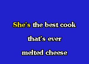 She's the hast cook

that's ever

melted cheese
