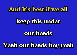 And it's best if we all
keep this under

our heads

Yeah our heads hey yeah