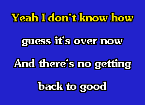 Yeah I don't know how
guess it's over now
And there's no getting

back to good