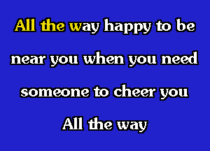 All the way happy to be
near you when you need

someone to cheer you

All the way