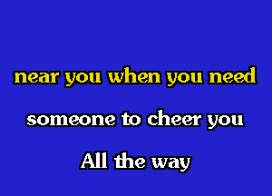 near you when you need

someone to cheer you

All the way