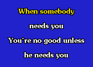 When somebody
needs you

You're no good unless

he needs you
