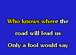 Who knows where the

road will lead us

Only a fool would say