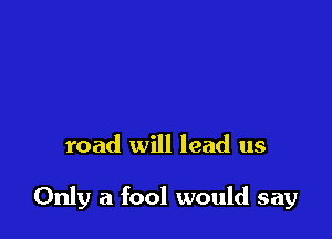 road will lead us

Only a fool would say