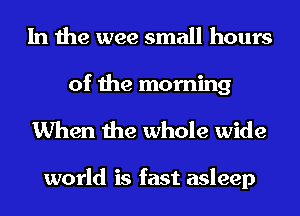 In the wee small hours

of the morning
When the whole wide

world is fast asleep