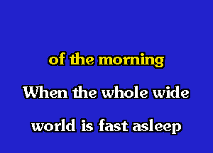 of the morning

When the whole wide

world is fast asleep