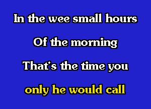 In the wee small hours
0f the morning
That's the time you

only he would call