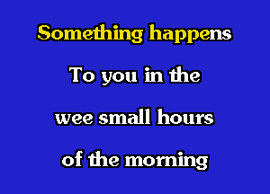 Something happens
To you in the
wee small hours

of the morning