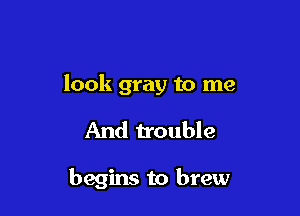 look gray to me

And trouble

begins to brew