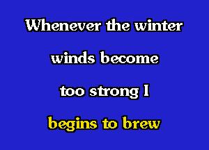 Whenever the winter
winds become

too strong 1

begins to brew
