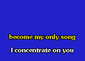 become my only song

I concentrate on you