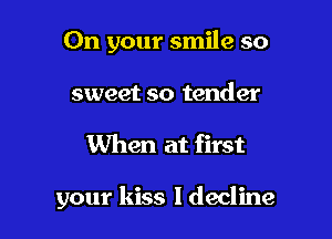 On your smile so
sweet so tender

When at first

your kiss ldecline