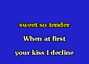 sweet so tender

When at first

your kiss ldecline