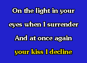 0n the light in your
eyes when I surrender
And at once again

your kiss I decline