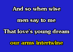 And so when wise
men say to me
That love's young dream

our arms intertwine