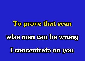 To prove that even

wise men can be wrong

I concentrate on you