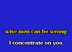 wise men can be wrong

I concentrate on you