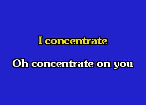 I concentrate

0h concentrate on you