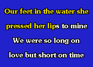 Our feet in the water she
pressed her lips to mine
We were so long on

love but short on time