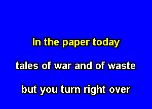 In the paper today

tales of war and of waste

but you turn right over