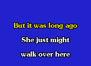 But it was long ago

She just might

walk over here