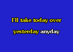 Fll take today over

yesterday anyday