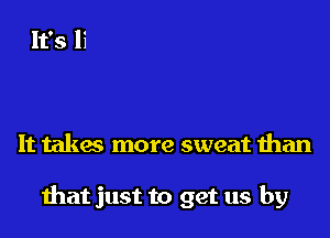 It takac more sweat than

that just to get us by