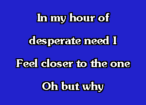 In my hour of
desperate need I

Feel closer to the one

Oh but why