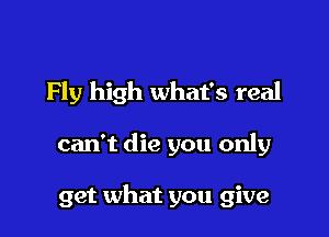 Fly high what's real

can't die you only

get what you give