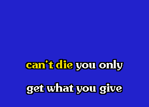 can't die you only

get what you give