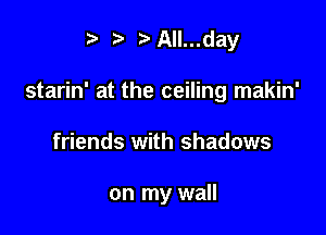 ?J t' t)All...day

starin' at the ceiling makin'

friends with shadows

on my wall