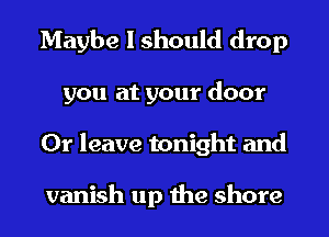 Maybe I should drop
you at your door
0r leave tonight and

vanish up the shore