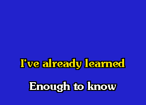 I've already learned

Enough to know