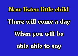 Now listen little child

There will come a day
When you will be

able able to say