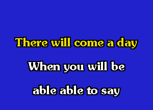 There will come a day

When you will be

able able to say