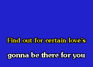 Find out for certain love's

gonna be there for you