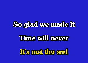 So glad we made it

Time will never

It's not the end