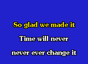 So glad we made it

Time will never

never ever change it