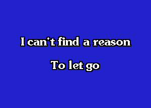 lcan't find a reason

To let go