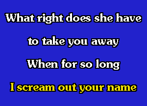 What right does she have
to take you away
When for so long

I scream out your name