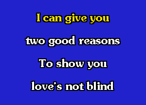 I can give you

two good reasons

To show you

love's not blind