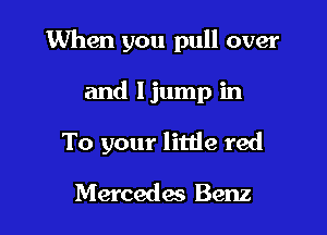 When you pull over

and Ijump in

To your litde red

Mercedes Benz