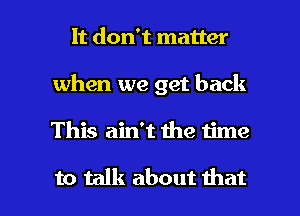It don't matter
when we get back

This ain't the 1ime

to talk about that l
