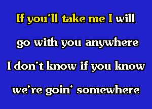 If you'll take me I will
go with you anywhere
I don't know if you know

we're goin' somewhere