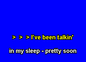 Pve been talkin'

in my sleep - pretty soon