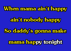 When mama ain't happy
ain't nobody happy
So daddy's gonna make

mama happy tonight