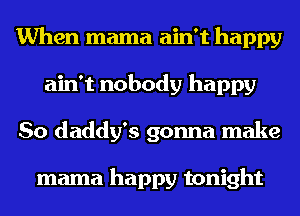 When mama ain't happy
ain't nobody happy
So daddy's gonna make

mama happy tonight