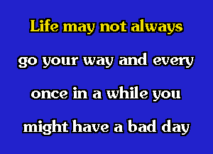 Life may not always
go your way and every
once in a while you

might have a bad day