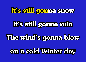 It's still gonna snow
It's still gonna rain
The Wind's gonna blow

on a cold Winter day